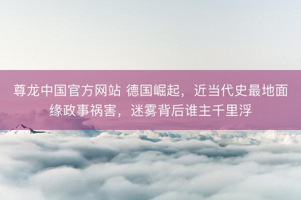 尊龙中国官方网站 德国崛起，近当代史最地面缘政事祸害，迷雾背后谁主千里浮
