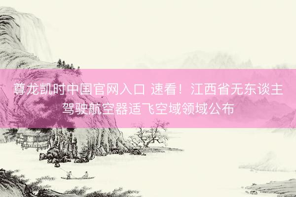 尊龙凯时中国官网入口 速看！江西省无东谈主驾驶航空器适飞空域领域公布