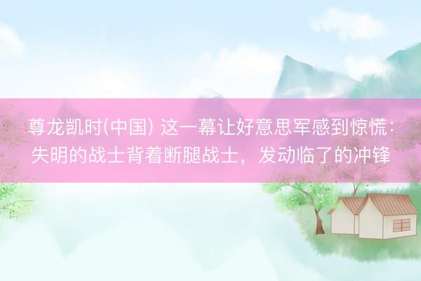 尊龙凯时(中国) 这一幕让好意思军感到惊慌：失明的战士背着断腿战士，发动临了的冲锋