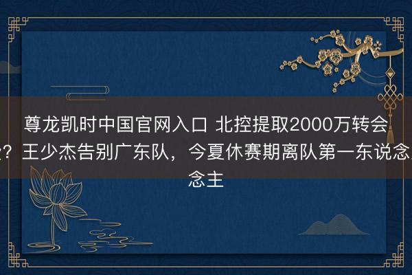 尊龙凯时中国官网入口 北控提取2000万转会费？王少杰告别广东队，今夏休赛期离队第一东说念主
