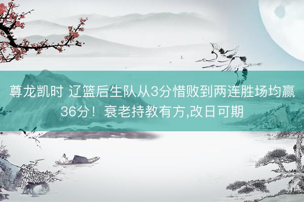 尊龙凯时 辽篮后生队从3分惜败到两连胜场均赢36分!衰老持教有方,改日可期