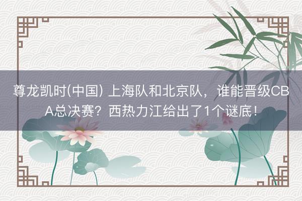 尊龙凯时(中国) 上海队和北京队，谁能晋级CBA总决赛？西热力江给出了1个谜底！