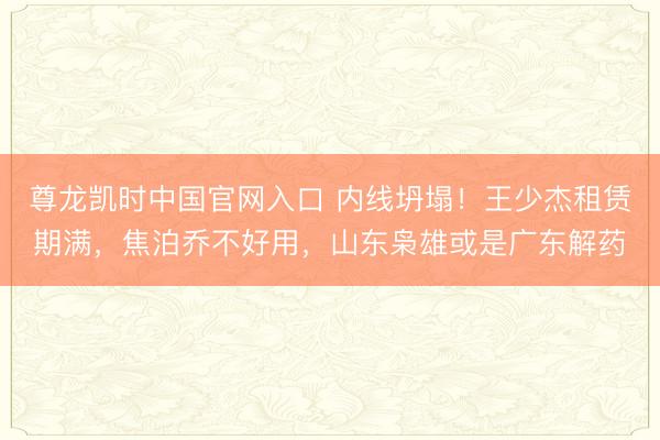 尊龙凯时中国官网入口 内线坍塌！王少杰租赁期满，焦泊乔不好用，山东枭雄或是广东解药