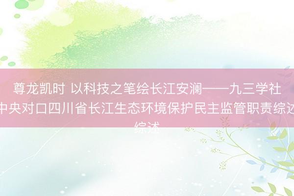 尊龙凯时 以科技之笔绘长江安澜——九三学社中央对口四川省长江生态环境保护民主监管职责综述