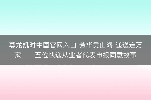 尊龙凯时中国官网入口 芳华贯山海 递送连万家——五位快递从业者代表申报同意故事