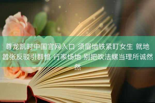 尊龙凯时中国官网入口 须眉地铁紧盯女生 就地嚣张反驳引群愤 行家场地 别把吹法螺当理所诚然
