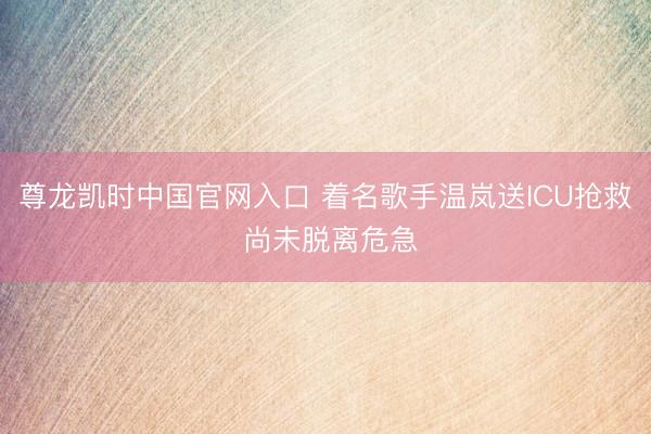 尊龙凯时中国官网入口 着名歌手温岚送ICU抢救 尚未脱离危急