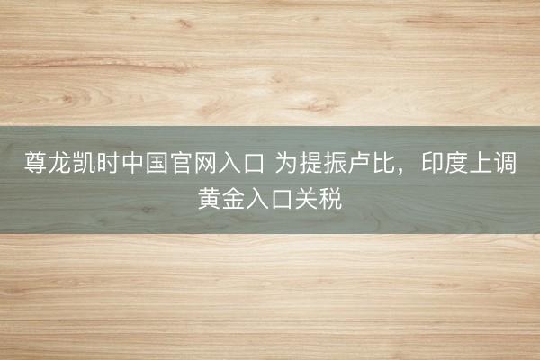 尊龙凯时中国官网入口 为提振卢比，印度上调黄金入口关税