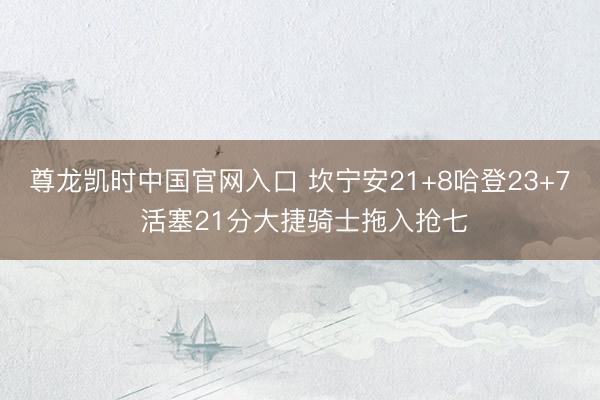 尊龙凯时中国官网入口 坎宁安21+8哈登23+7 活塞21分大捷骑士拖入抢七