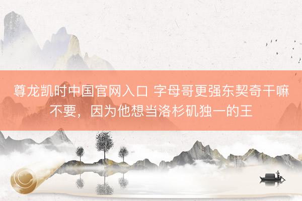 尊龙凯时中国官网入口 字母哥更强东契奇干嘛不要，因为他想当洛杉矶独一的王