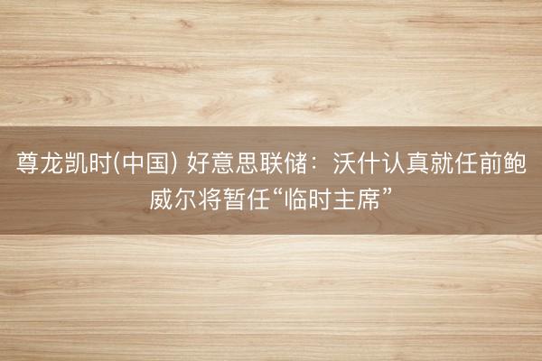 尊龙凯时(中国) 好意思联储：沃什认真就任前鲍威尔将暂任“临时主席”
