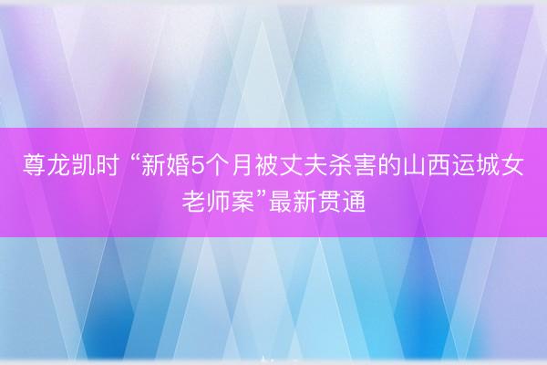 尊龙凯时 “新婚5个月被丈夫杀害的山西运城女老师案”最新贯通