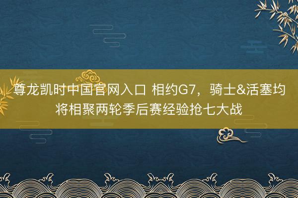 尊龙凯时中国官网入口 相约G7,骑士&活塞均将相聚两轮季后赛经验抢七大战