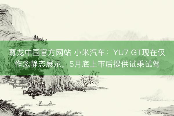 尊龙中国官方网站 小米汽车：YU7 GT现在仅作念静态展示，5月底上市后提供试乘试驾