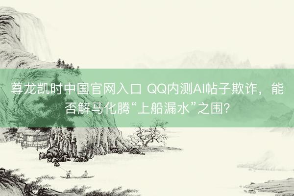 尊龙凯时中国官网入口 QQ内测AI帖子欺诈，能否解马化腾“上船漏水”之围？