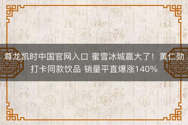 尊龙凯时中国官网入口 蜜雪冰城赢大了！黄仁勋打卡同款饮品 销量平直爆涨140%