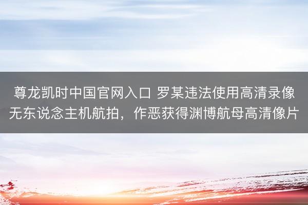 尊龙凯时中国官网入口 罗某违法使用高清录像无东说念主机航拍,作恶获得渊博航母高清像片