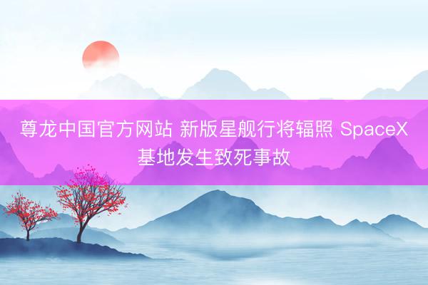 尊龙中国官方网站 新版星舰行将辐照 SpaceX基地发生致死事故