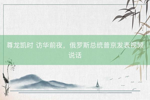 尊龙凯时 访华前夜，俄罗斯总统普京发表视频说话