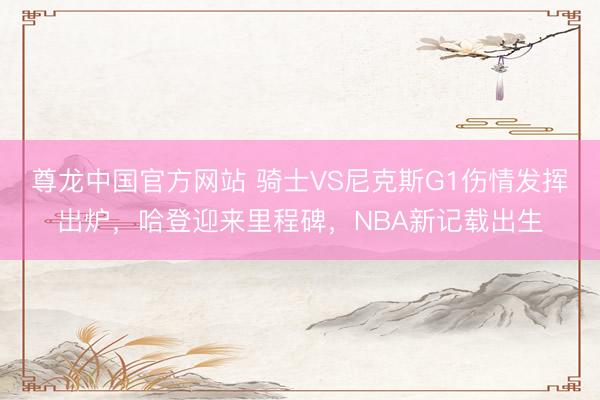 尊龙中国官方网站 骑士VS尼克斯G1伤情发挥出炉，哈登迎来里程碑，NBA新记载出生