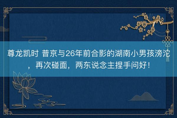 尊龙凯时 普京与26年前合影的湖南小男孩滂沱，再次碰面，两东说念主捏手问好！