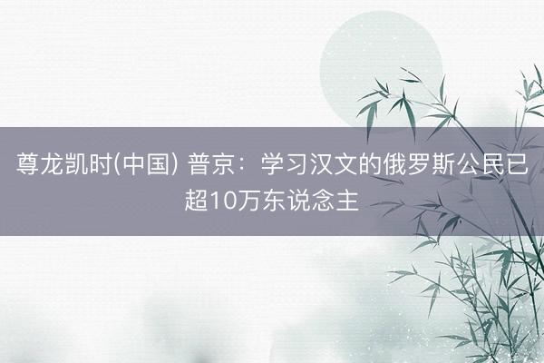 尊龙凯时(中国) 普京：学习汉文的俄罗斯公民已超10万东说念主