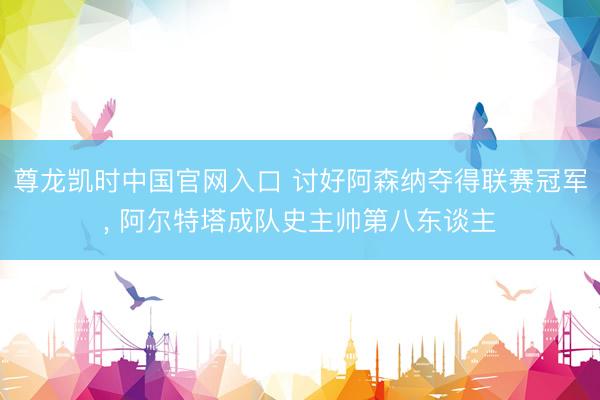 尊龙凯时中国官网入口 讨好阿森纳夺得联赛冠军， 阿尔特塔成队史主帅第八东谈主