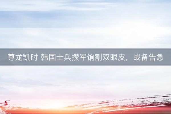 尊龙凯时 韩国士兵攒军饷割双眼皮，战备告急