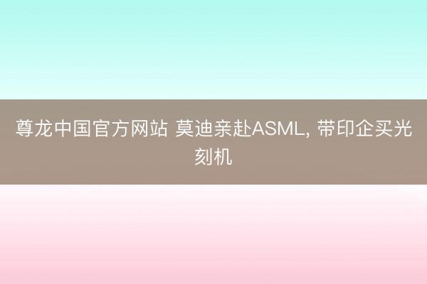尊龙中国官方网站 莫迪亲赴ASML， 带印企买光刻机