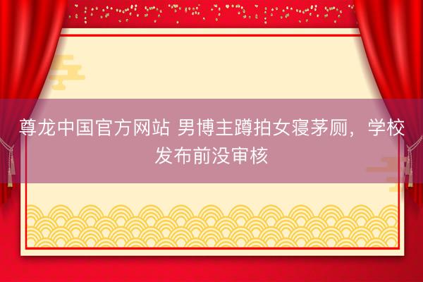 尊龙中国官方网站 男博主蹲拍女寝茅厕,学校发布前没审核