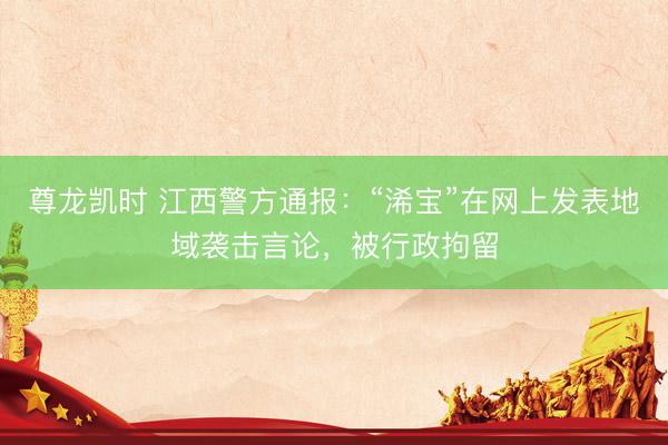 尊龙凯时 江西警方通报：“浠宝”在网上发表地域袭击言论，被行政拘留