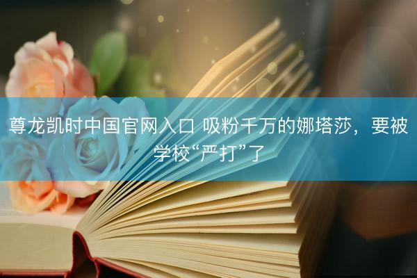 尊龙凯时中国官网入口 吸粉千万的娜塔莎，要被学校“严打”了