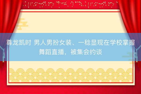 尊龙凯时 男人男扮女装、一稔显现在学校掌握舞蹈直播，被集会约谈