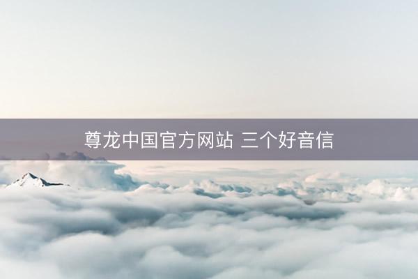 尊龙中国官方网站 三个好音信