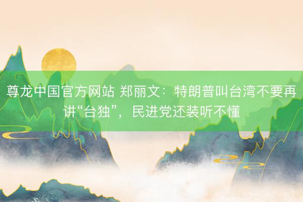尊龙中国官方网站 郑丽文：特朗普叫台湾不要再讲“台独”，民进党还装听不懂