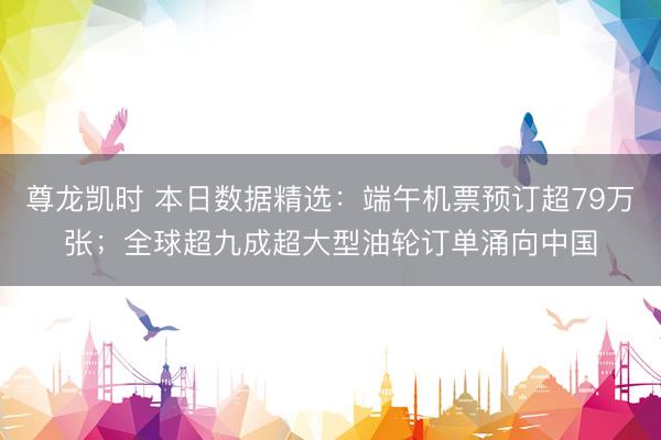 尊龙凯时 本日数据精选：端午机票预订超79万张；全球超九成超大型油轮订单涌向中国