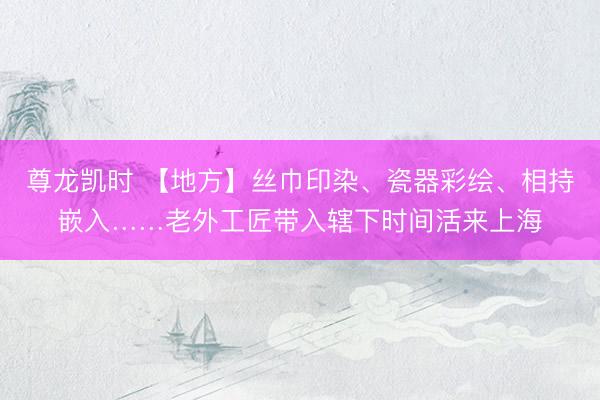 尊龙凯时 【地方】丝巾印染、瓷器彩绘、相持嵌入……老外工匠带入辖下时间活来上海