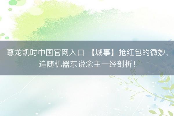 尊龙凯时中国官网入口 【城事】抢红包的微妙，追随机器东说念主一经剖析！