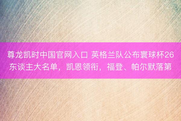 尊龙凯时中国官网入口 英格兰队公布寰球杯26东谈主大名单,凯恩领衔,福登、帕尔默落第