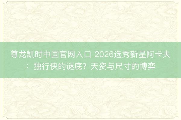 尊龙凯时中国官网入口 2026选秀新星阿卡夫:独行侠的谜底?天资与尺寸的博弈