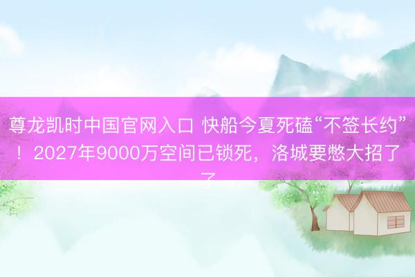 尊龙凯时中国官网入口 快船今夏死磕“不签长约”！2027年9000万空间已锁死，洛城要憋大招了