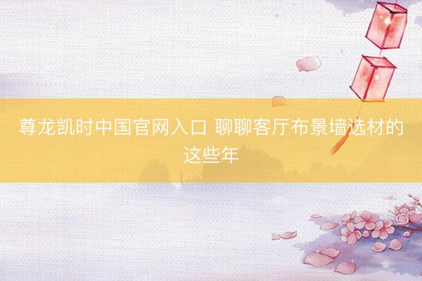 尊龙凯时中国官网入口 聊聊客厅布景墙选材的这些年