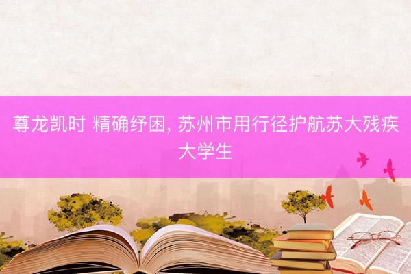 尊龙凯时 精确纾困， 苏州市用行径护航苏大残疾大学生