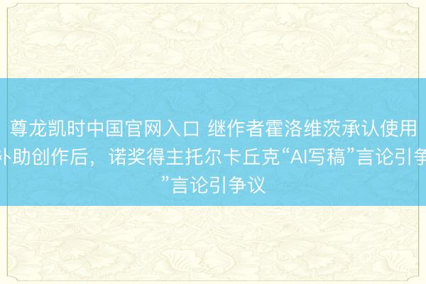 尊龙凯时中国官网入口 继作者霍洛维茨承认使用AI补助创作后，诺奖得主托尔卡丘克“AI写稿”言论引争议