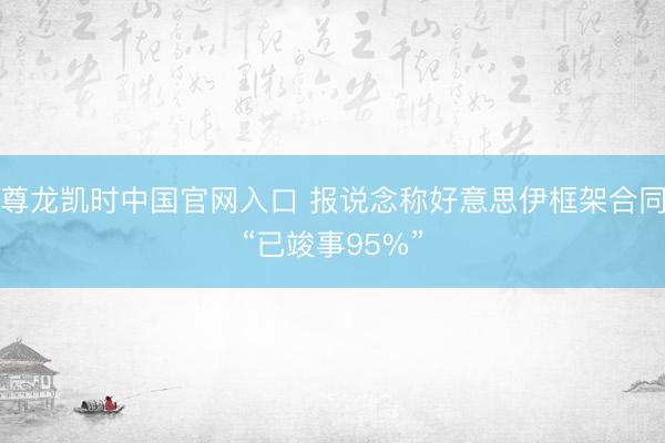 尊龙凯时中国官网入口 报说念称好意思伊框架合同“已竣事95%”