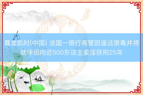 尊龙凯时(中国) 法国一银行高管因遥远狠毒并将就伴侣向近500东谈主卖淫获刑25年