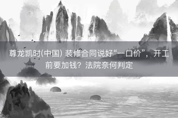 尊龙凯时(中国) 装修合同说好“一口价”,开工前要加钱?法院奈何判定
