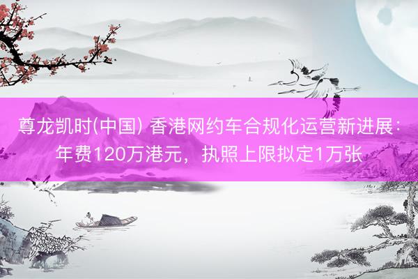 尊龙凯时(中国) 香港网约车合规化运营新进展：年费120万港元，执照上限拟定1万张