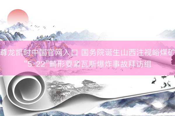 尊龙凯时中国官网入口 国务院诞生山西注视峪煤矿“5·22”畸形要紧瓦斯爆炸事故拜访组