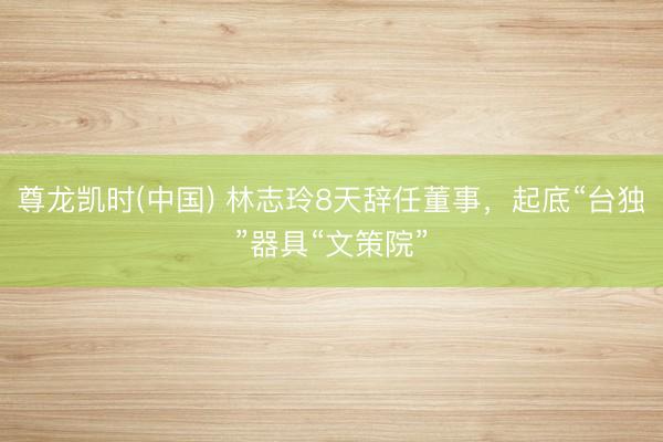尊龙凯时(中国) 林志玲8天辞任董事，起底“台独”器具“文策院”